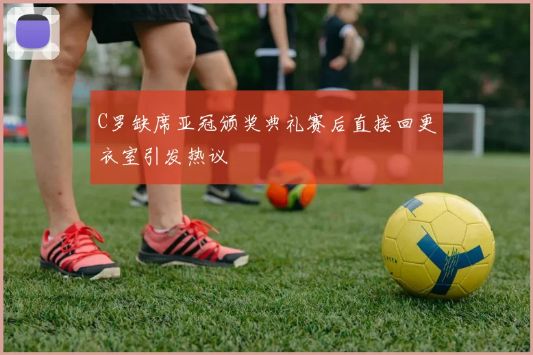 C罗缺席亚冠颁奖典礼赛后直接回更衣室引发热议