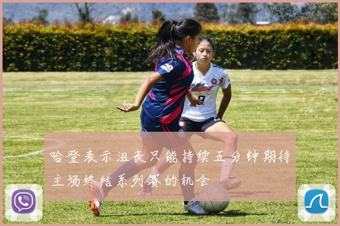 哈登表示沮丧只能持续五分钟期待主场终结系列赛的机会