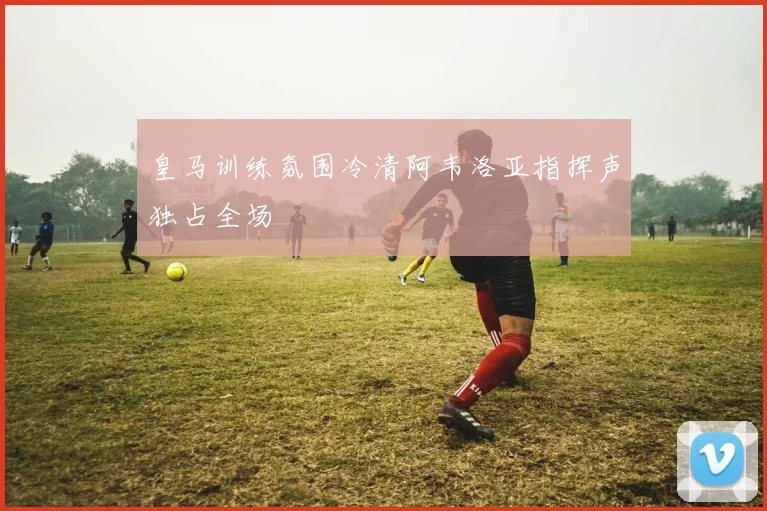 皇马训练氛围冷清阿韦洛亚指挥声独占全场