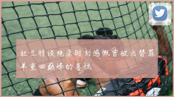 杜兰特谈绝杀时刻感慨曾被当替罪羊重回巅峰的喜悦