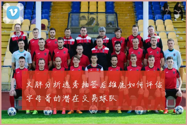 文胖分析选秀抽签后雄鹿如何评估字母哥的潜在交易球队