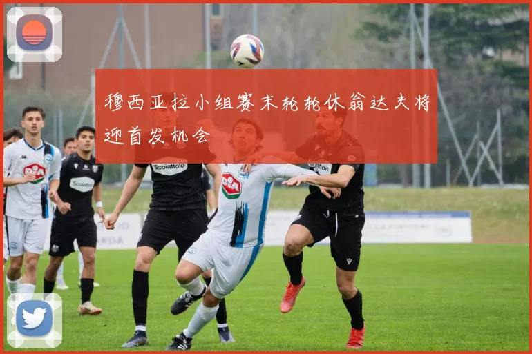 穆西亚拉小组赛末轮轮休翁达夫将迎首发机会