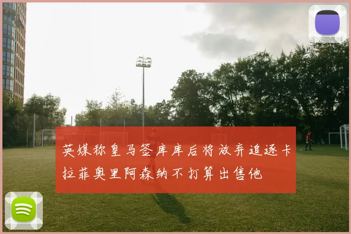 英媒称皇马签库库后将放弃追逐卡拉菲奥里阿森纳不打算出售他