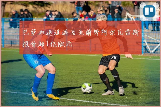 巴萨加速追逐马竞前锋阿尔瓦雷斯报价超1亿欧元