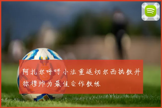 阿扎尔呼吁小法重返切尔西执教并称穆帅为最佳合作教练