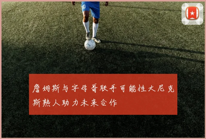 詹姆斯与字母哥联手可能性大尼克斯熟人助力未来合作