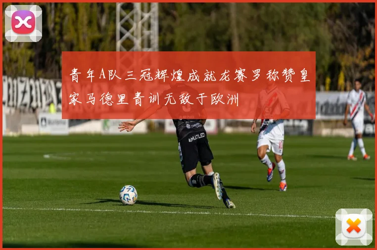 青年A队三冠辉煌成就龙赛罗称赞皇家马德里青训无敌于欧洲