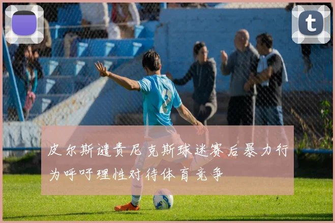 皮尔斯谴责尼克斯球迷赛后暴力行为呼吁理性对待体育竞争
