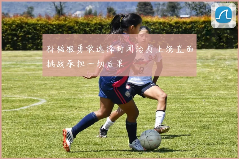 孙铭徽勇敢选择封闭治疗上场直面挑战承担一切后果
