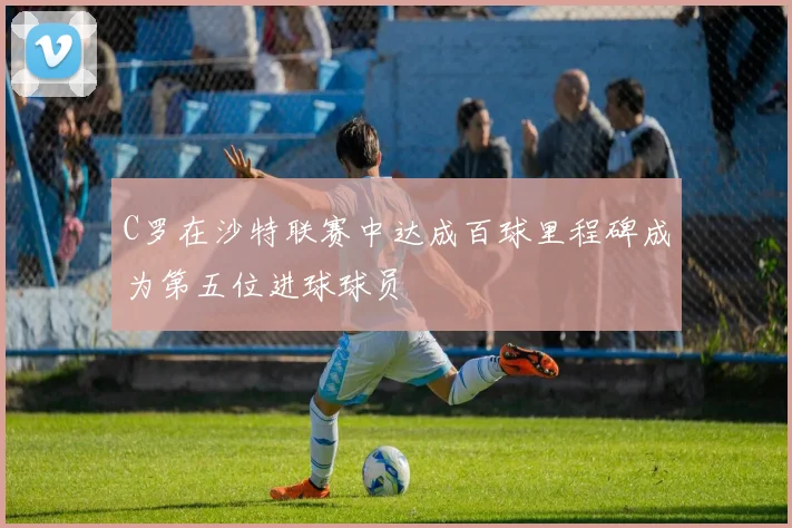 C罗在沙特联赛中达成百球里程碑成为第五位进球球员