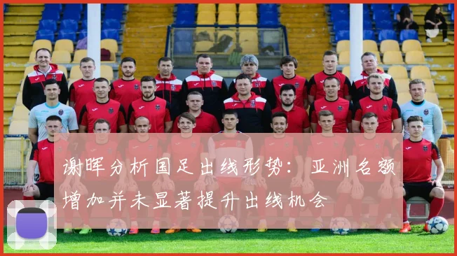 谢晖分析国足出线形势：亚洲名额增加并未显著提升出线机会