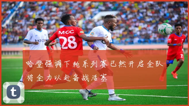 哈登强调下轮系列赛已然开启全队将全力以赴备战活塞