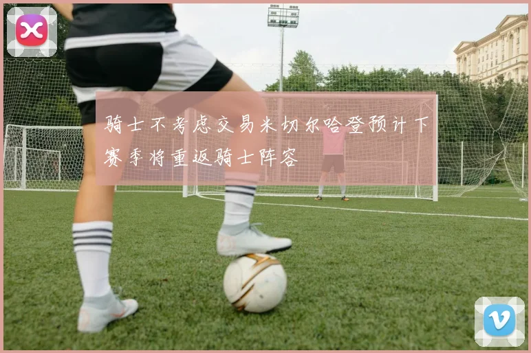 骑士不考虑交易米切尔哈登预计下赛季将重返骑士阵容