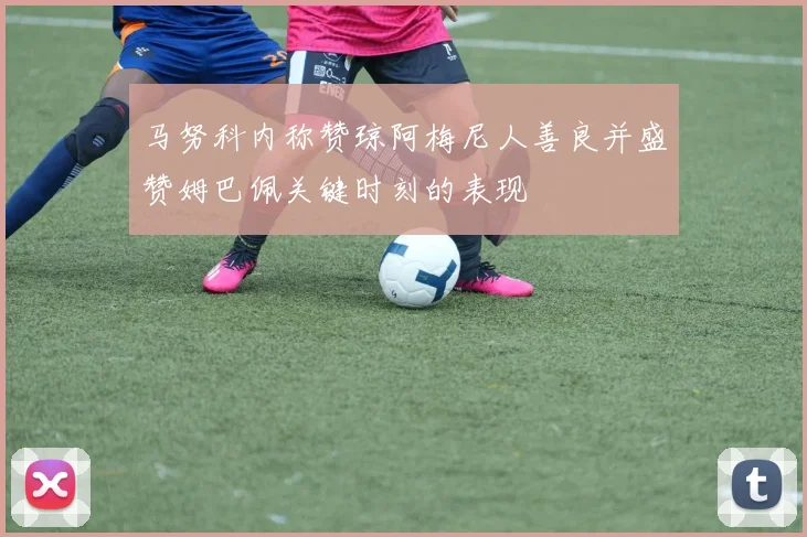 马努科内称赞琼阿梅尼人善良并盛赞姆巴佩关键时刻的表现