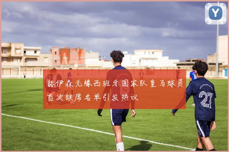 赫伊森无缘西班牙国家队皇马球员首次缺席名单引发热议