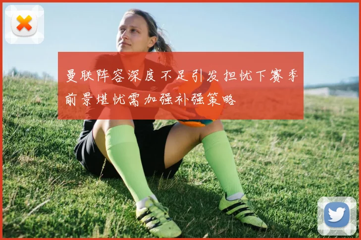 曼联阵容深度不足引发担忧下赛季前景堪忧需加强补强策略