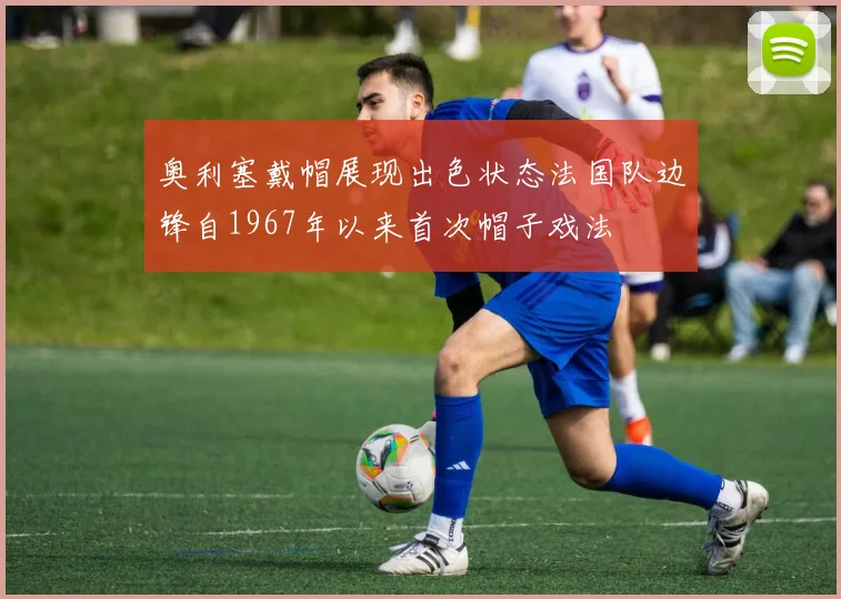奥利塞戴帽展现出色状态法国队边锋自1967年以来首次帽子戏法