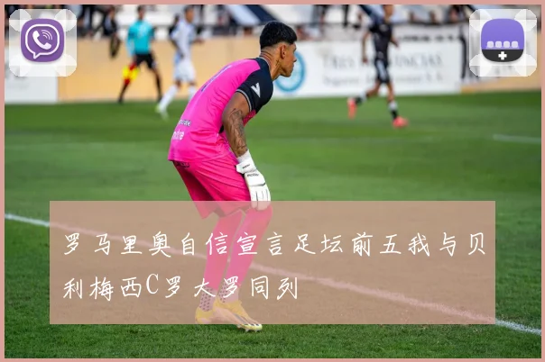 罗马里奥自信宣言足坛前五我与贝利梅西C罗大罗同列