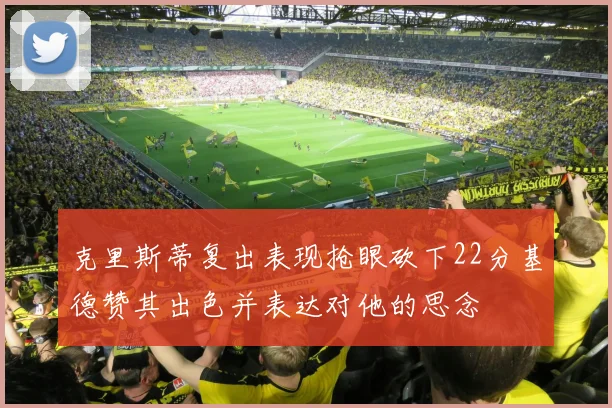克里斯蒂复出表现抢眼砍下22分基德赞其出色并表达对他的思念