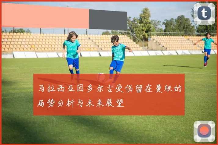 马拉西亚因多尔古受伤留在曼联的局势分析与未来展望