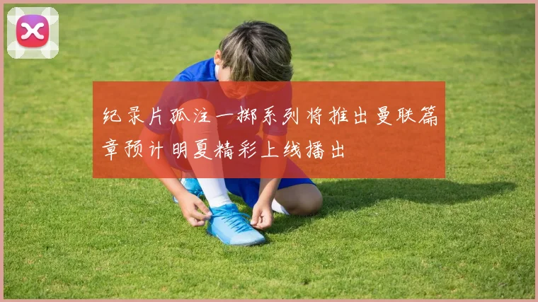 纪录片孤注一掷系列将推出曼联篇章预计明夏精彩上线播出