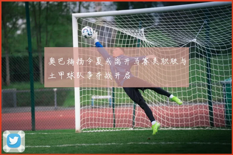 奥巴梅扬今夏或离开马赛美职联与土甲球队争夺战开启