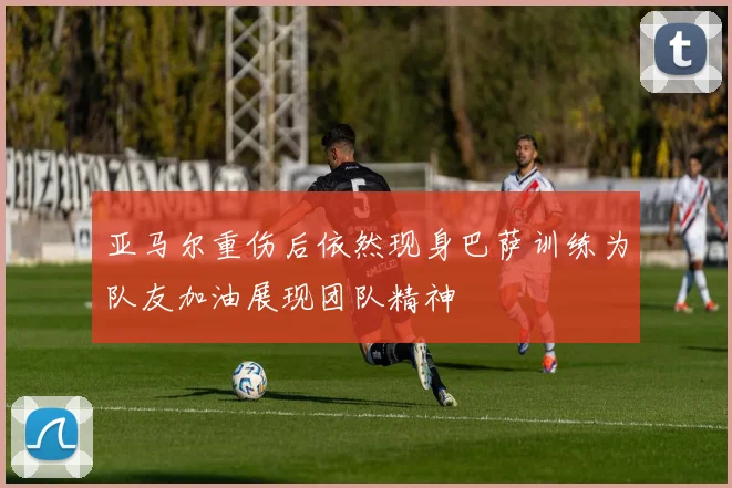 亚马尔重伤后依然现身巴萨训练为队友加油展现团队精神