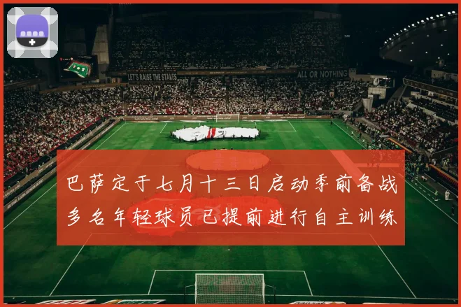 巴萨定于七月十三日启动季前备战多名年轻球员已提前进行自主训练